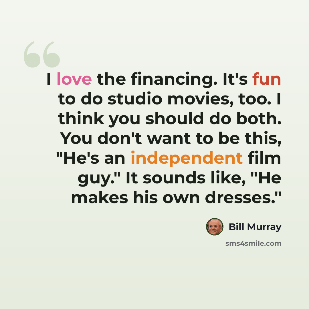 “I love the financing. It's fun to do studio movies, too. I think you should do both. You don't want to be this, "He's an independent film guy." It sounds like, "He makes his own dresses."” quote by Bill Murray