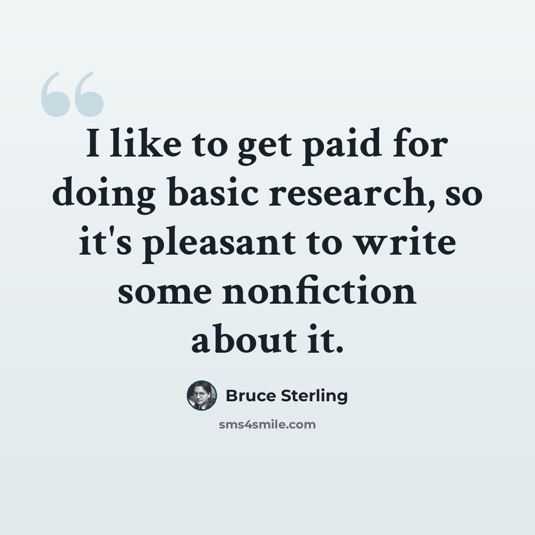 “I like to get paid for doing basic research, so it's pleasant to write some nonfiction about it.” quote by Bruce Sterling