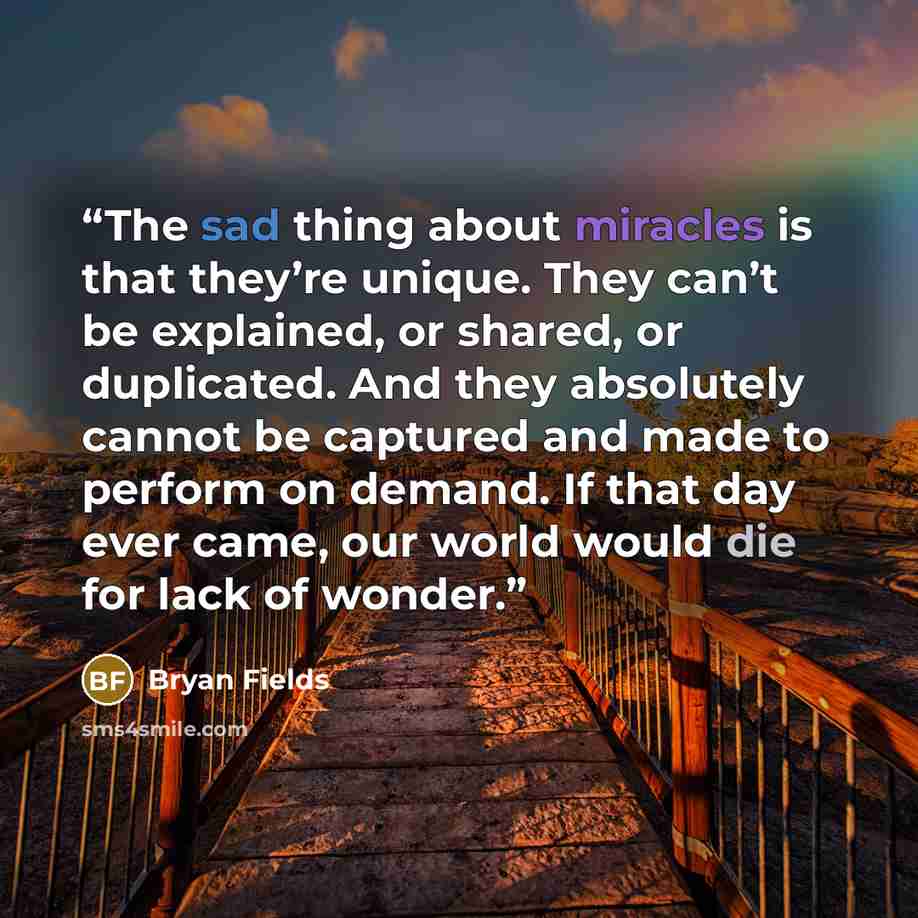 “The sad thing about miracles is that they’re unique. They can’t be explained, or shared, or duplicated. And they absolutely cannot be captured and made to perform on demand. If that day ever came, our world would die for lack of wonder.” quote by Bryan Fields