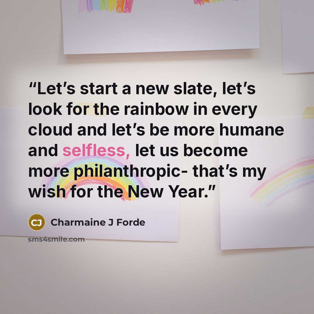 “Let’s start a new slate, let’s look for the rainbow in every cloud and let’s be more humane and selfless, let us become more philanthropic- that’s my wish for the New Year.” quote by Charmaine J Forde