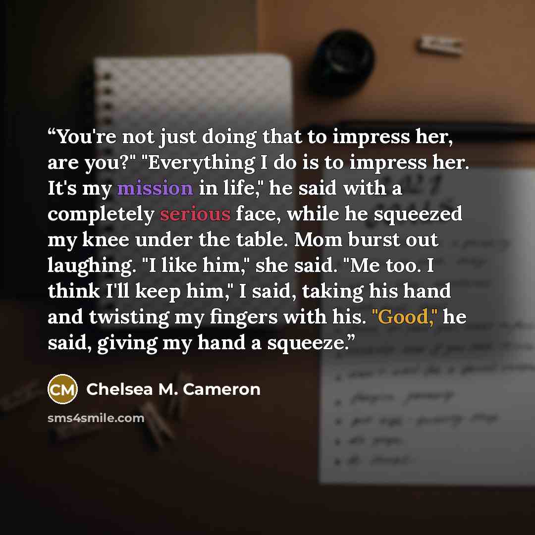 “You're not just doing that to impress her, are you?" "Everything I do is to impress her. It's my mission in life," he said with a completely serious face, while he squeezed my knee under the table. Mom burst out laughing. "I like him," she said. "Me too. I think I'll keep him," I said, taking his…” quote by Chelsea M. Cameron