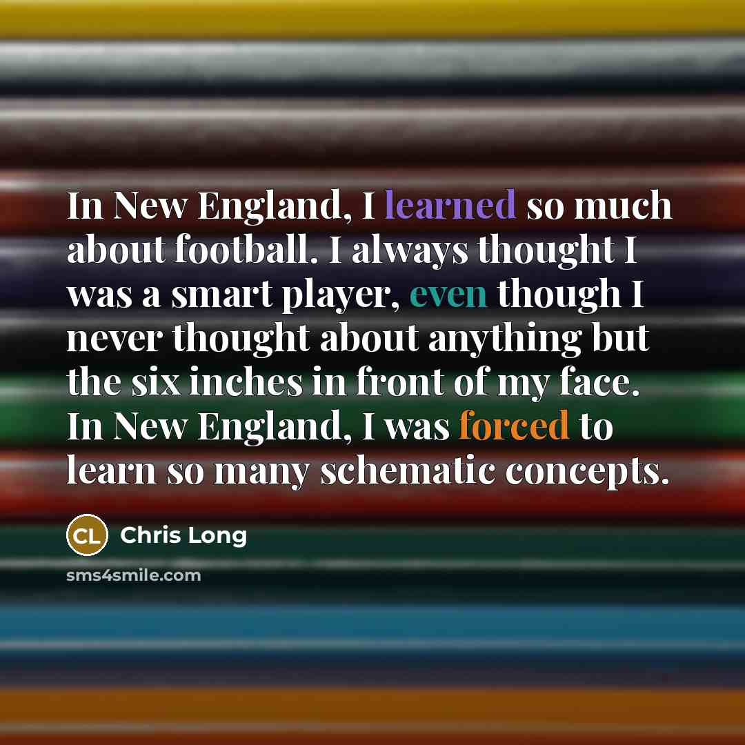 “In New England, I learned so much about football. I always thought I was a smart player, even though I never thought about anything but the six inches in front of my face. In New England, I was forced to learn so many schematic concepts.” quote by Chris Long