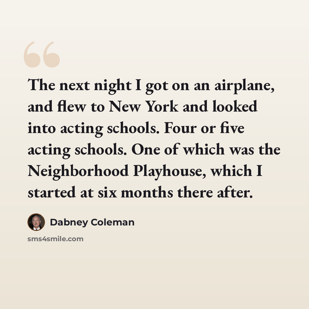 “The next night I got on an airplane, and flew to New York and looked into acting schools. Four or five acting schools. One of which was the Neighborhood Playhouse, which I started at six months there after.” quote by Dabney Coleman