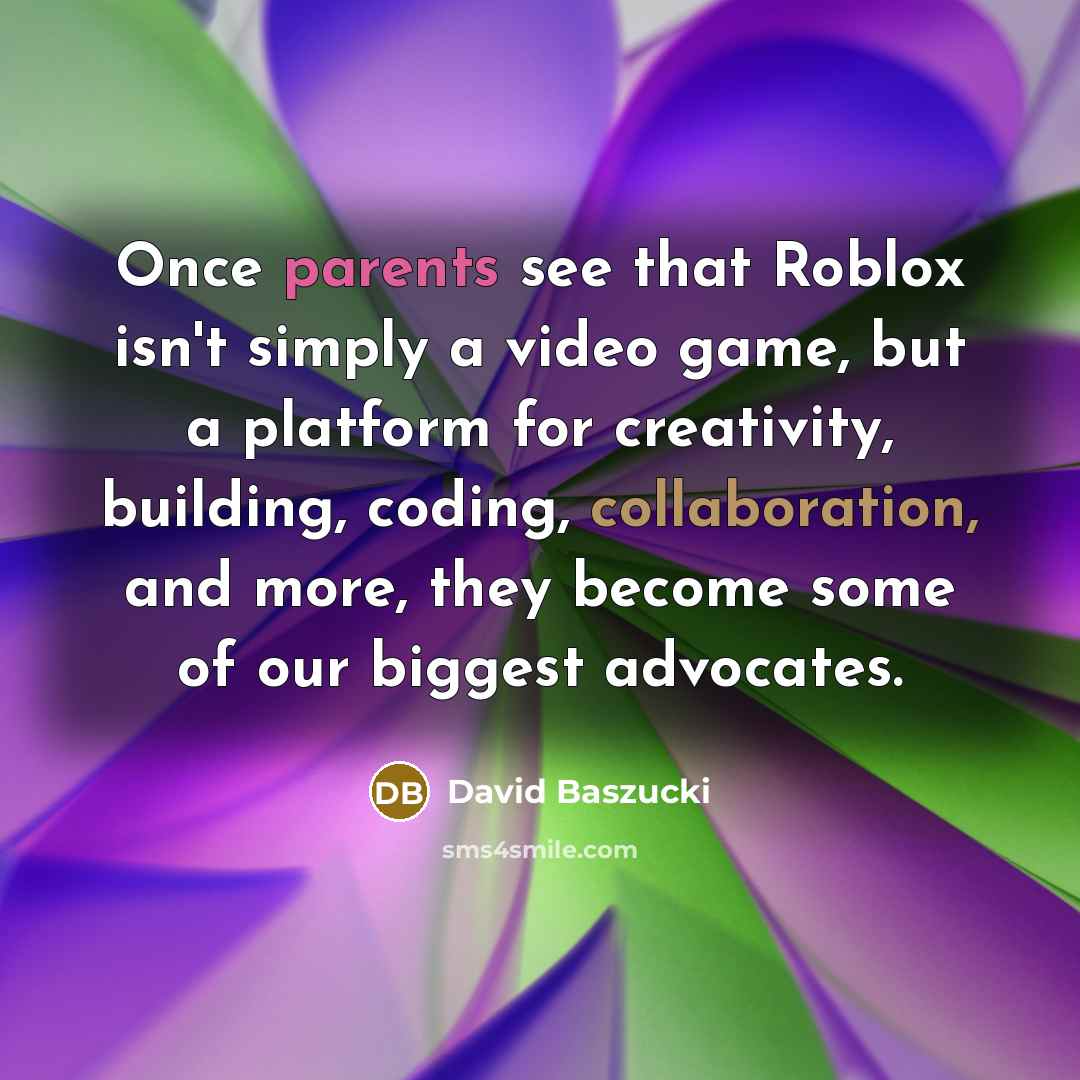 “Once parents see that Roblox isn't simply a video game, but a platform for creativity, building, coding, collaboration, and more, they become some of our biggest advocates.” quote by David Baszucki