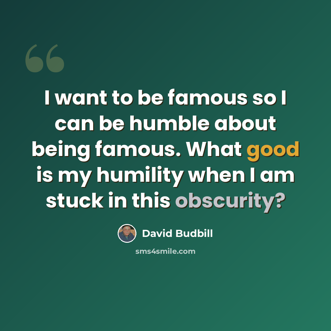 “I want to be famous so I can be humble about being famous. What good is my humility when I am stuck in this obscurity?” quote by David Budbill