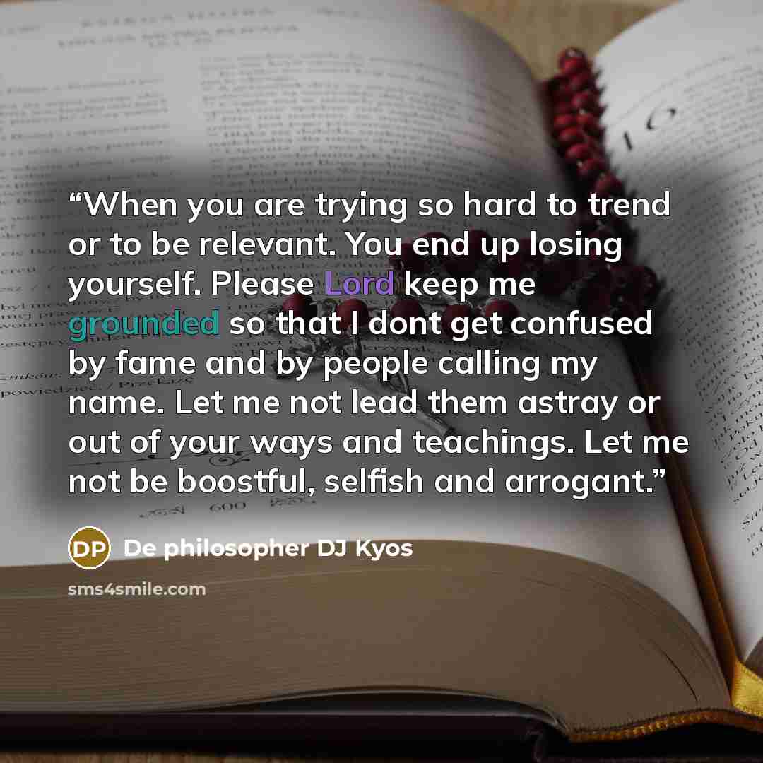 “When you are trying so hard to trend or to be relevant. You end up losing yourself. Please Lord keep me grounded so that I dont get confused by fame and by people calling my name. Let me not lead them astray or out of your ways and teachings. Let me not be boostful, selfish and arrogant.” quote by De philosopher DJ Kyos