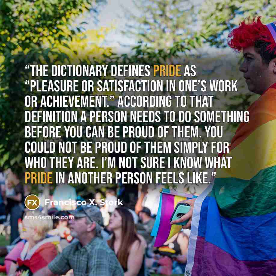 “The dictionary defines pride as “pleasure or satisfaction in one’s work or achievement.” According to that definition a person needs to do something before you can be proud of them. You could not be proud of them simply for who they are. I’m not sure I know what pride in another person feels like.” quote by Francisco X. Stork