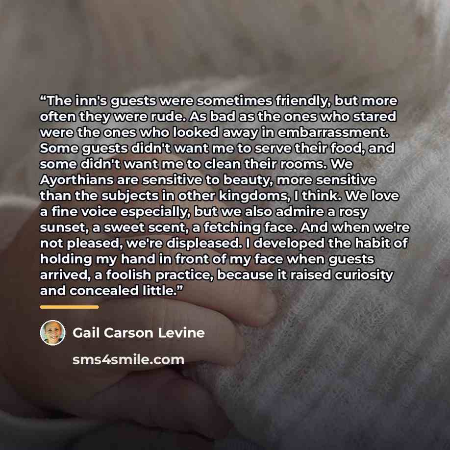 “The inn's guests were sometimes friendly, but more often they were rude. As bad as the ones who stared were the ones who looked away in embarrassment. Some guests didn't want me to serve their food, and some didn't want me to clean their rooms. We Ayorthians are sensitive to beauty, more sensitive…” quote by Gail Carson Levine