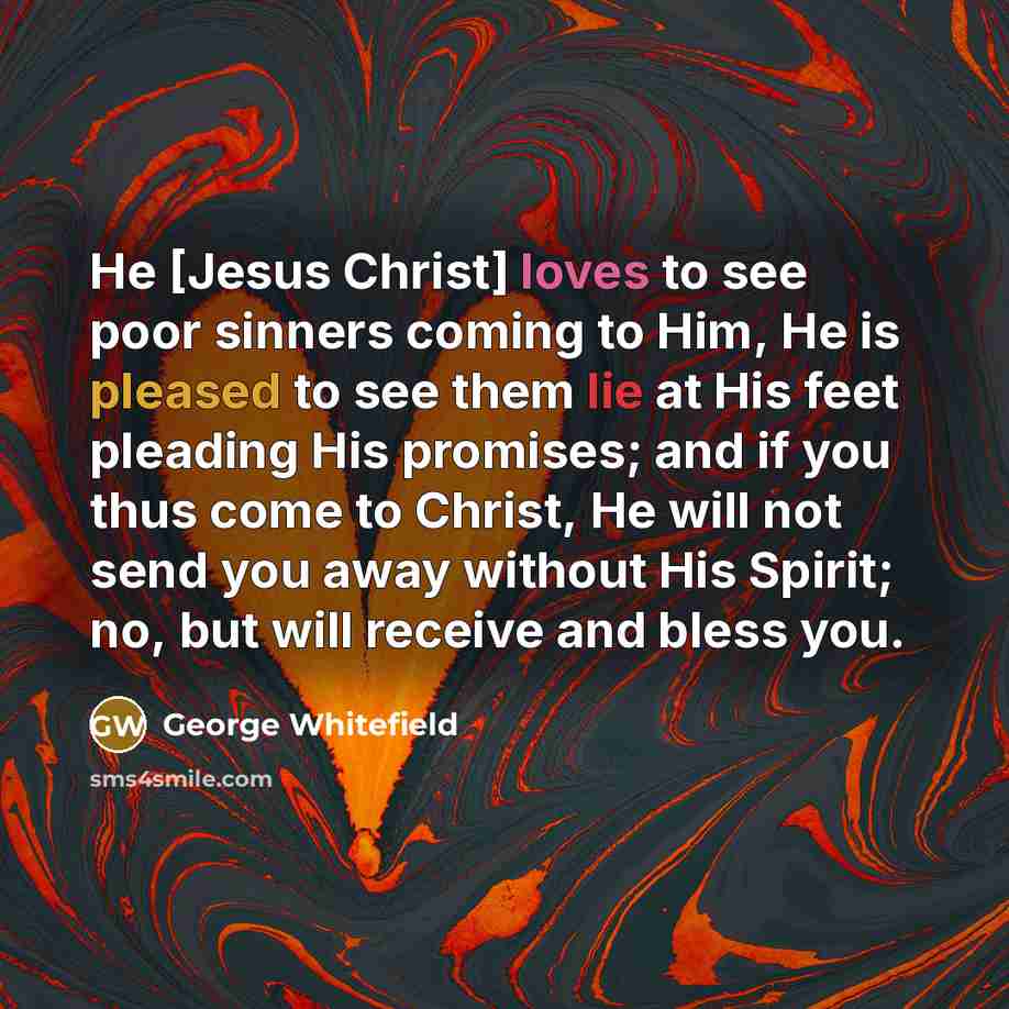 “He [Jesus Christ] loves to see poor sinners coming to Him, He is pleased to see them lie at His feet pleading His promises; and if you thus come to Christ, He will not send you away without His Spirit; no, but will receive and bless you.” quote by George Whitefield