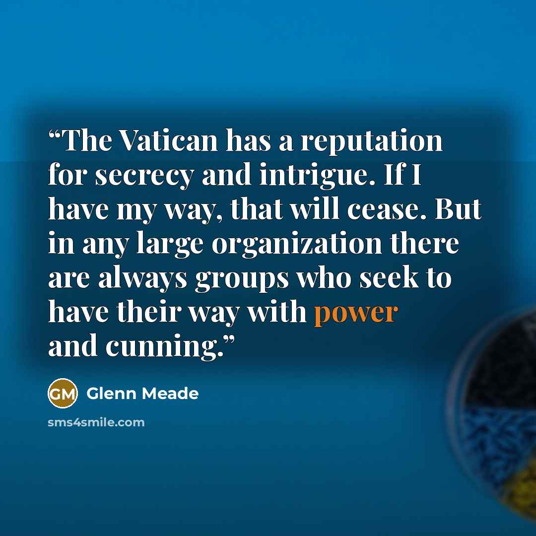 “The Vatican has a reputation for secrecy and intrigue. If I have my way, that will cease. But in any large organization there are always groups who seek to have their way with power and cunning.” quote by Glenn Meade