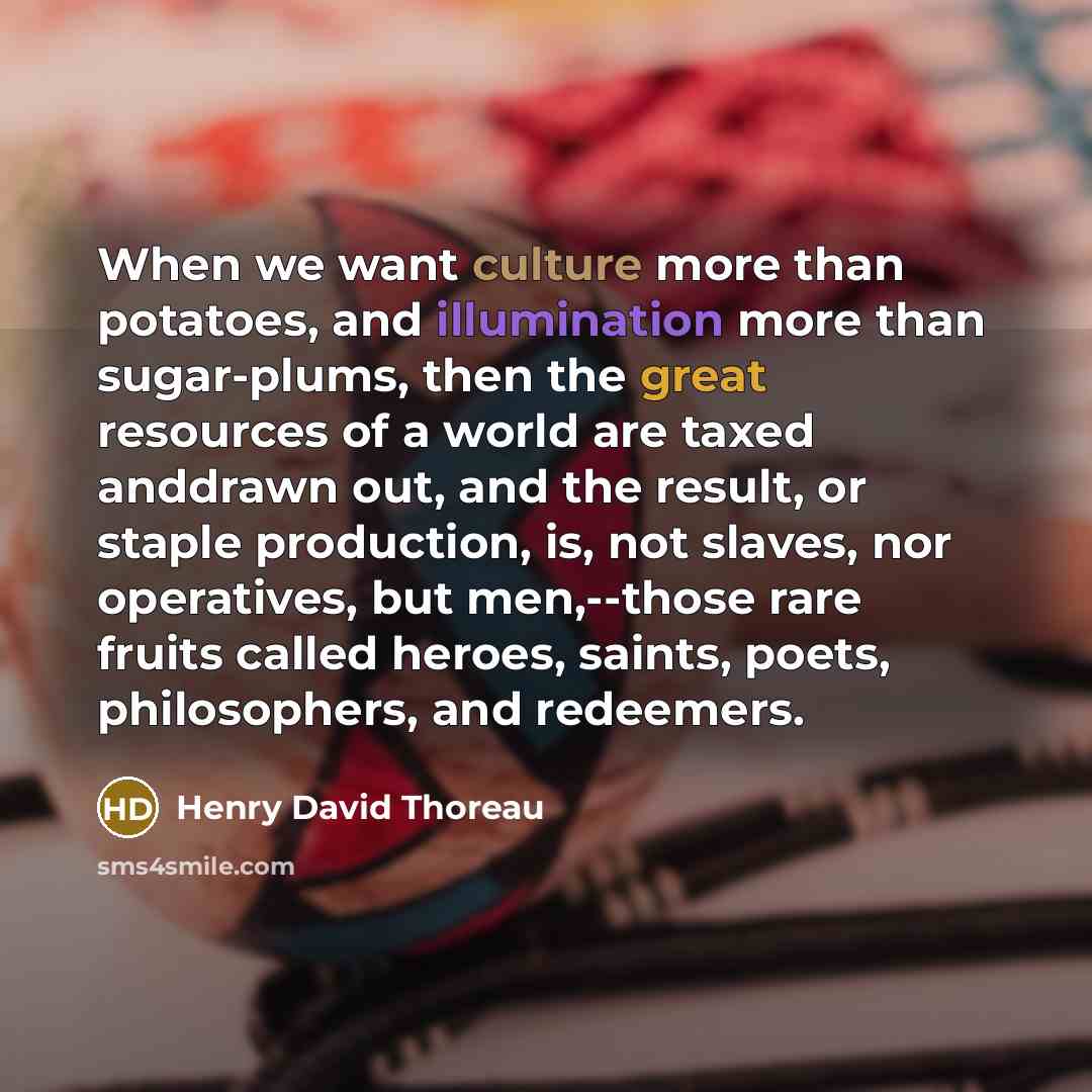 “When we want culture more than potatoes, and illumination more than sugar-plums, then the great resources of a world are taxed anddrawn out, and the result, or staple production, is, not slaves, nor operatives, but men,--those rare fruits called heroes, saints, poets, philosophers, and redeemers.” quote by Henry David Thoreau