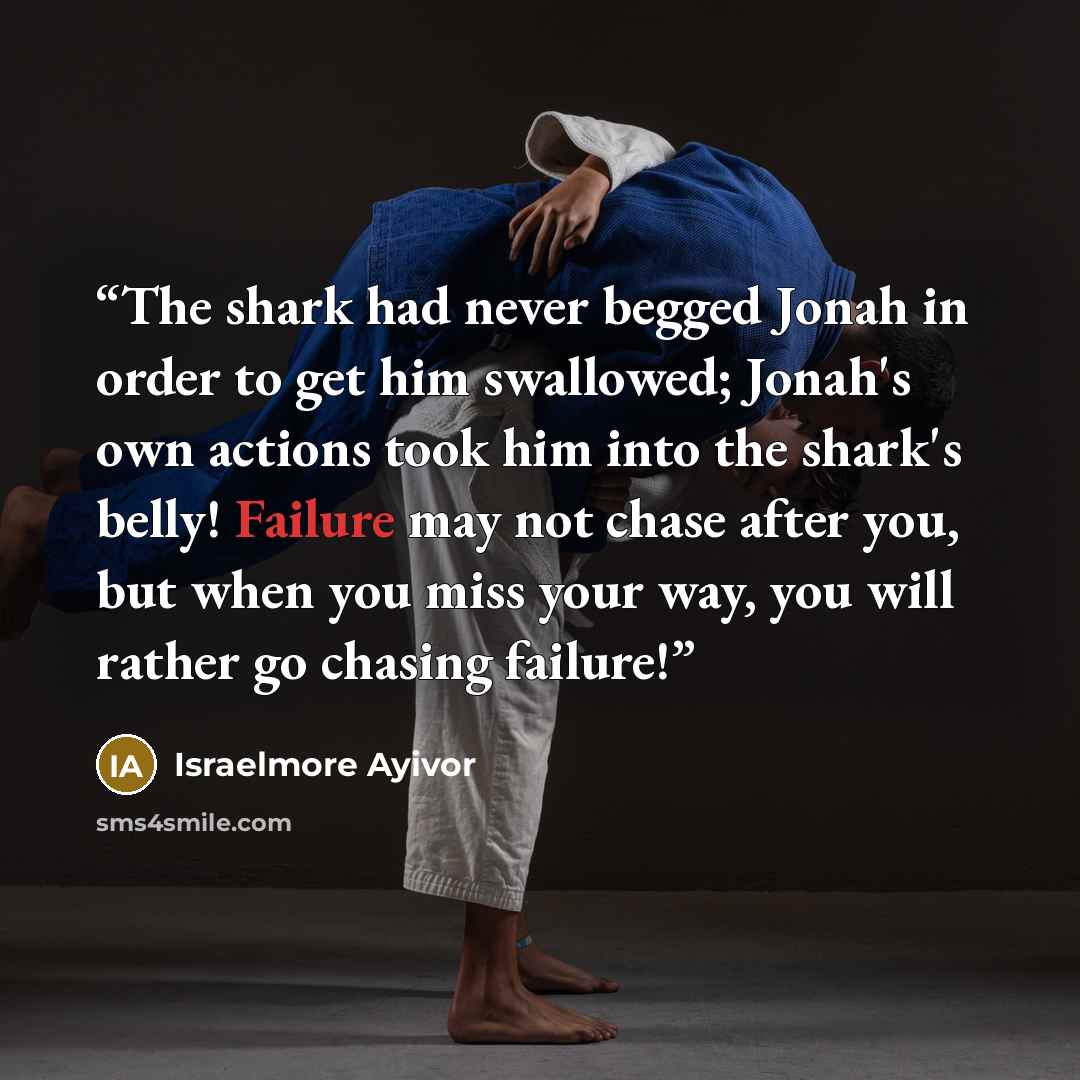 “The shark had never begged Jonah in order to get him swallowed; Jonah's own actions took him into the shark's belly! Failure may not chase after you, but when you miss your way, you will rather go chasing failure!” quote by Israelmore Ayivor