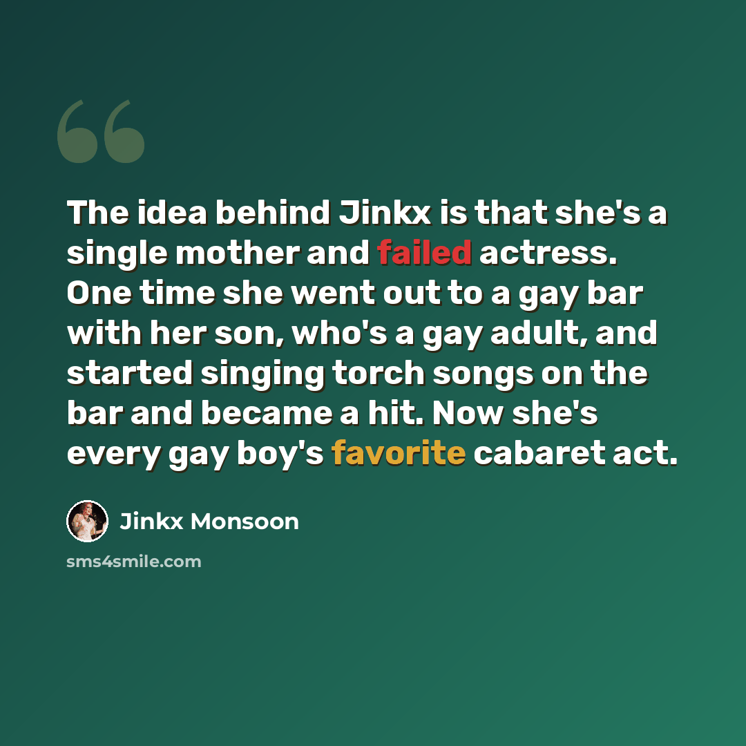 “The idea behind Jinkx is that she's a single mother and failed actress. One time she went out to a gay bar with her son, who's a gay adult, and started singing torch songs on the bar and became a hit. Now she's every gay boy's favorite cabaret act.” quote by Jinkx Monsoon