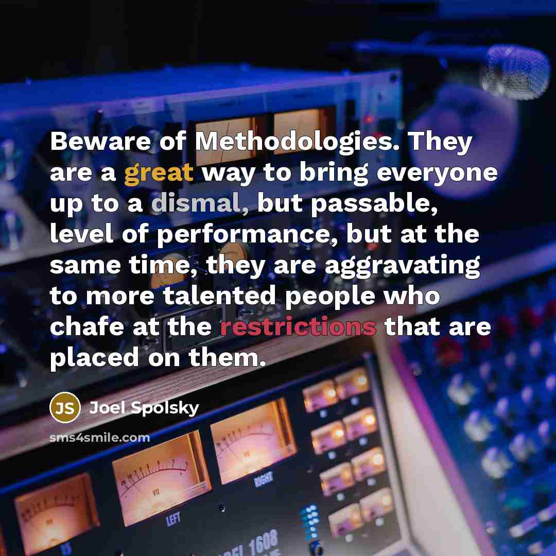 “Beware of Methodologies. They are a great way to bring everyone up to a dismal, but passable, level of performance, but at the same time, they are aggravating to more talented people who chafe at the restrictions that are placed on them.” quote by Joel Spolsky