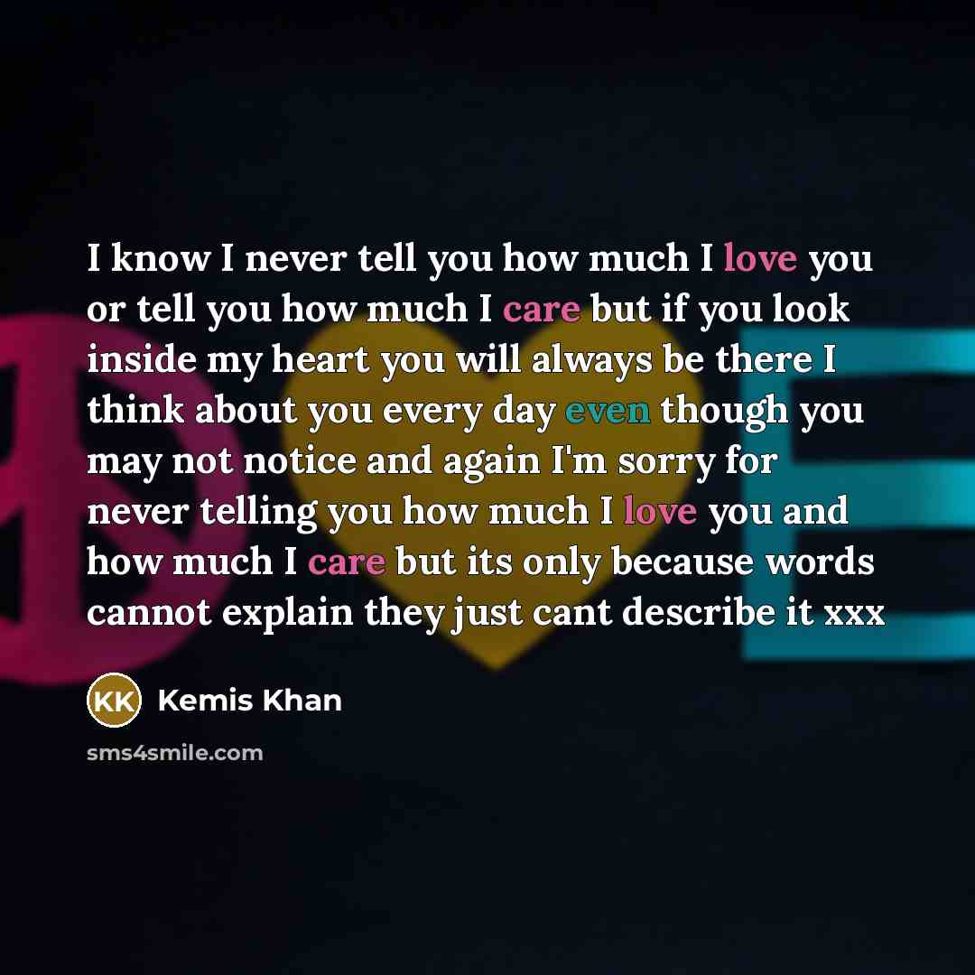 “I know I never tell you how much I love you or tell you how much I care but if you look inside my heart you will always be there I think about you every day even though you may not notice and again I'm sorry for never telling you how much I love you and how much I care but its only because words…” quote by Kemis Khan