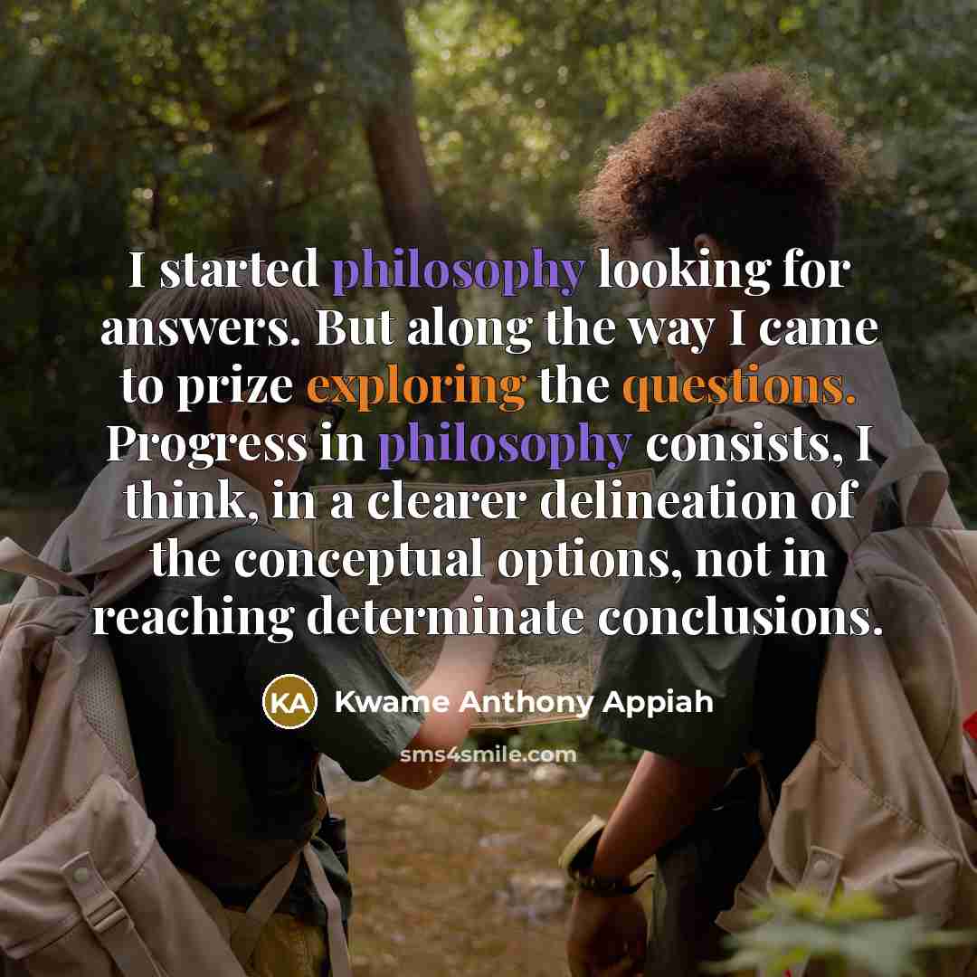 “I started philosophy looking for answers. But along the way I came to prize exploring the questions. Progress in philosophy consists, I think, in a clearer delineation of the conceptual options, not in reaching determinate conclusions.” quote by Kwame Anthony Appiah