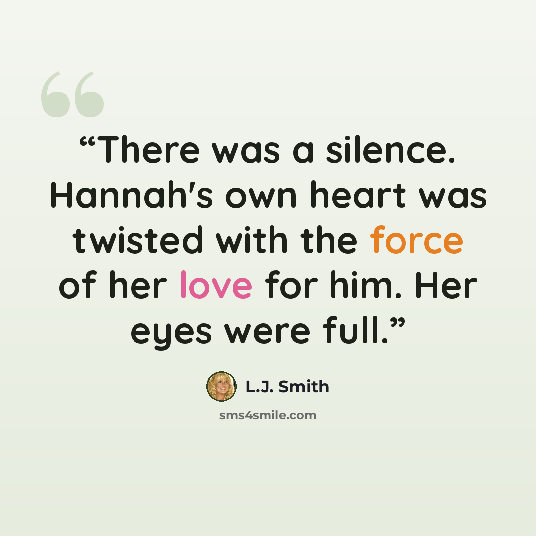 “There was a silence. Hannah's own heart was twisted with the force of her love for him. Her eyes were full.” quote by L.J. Smith