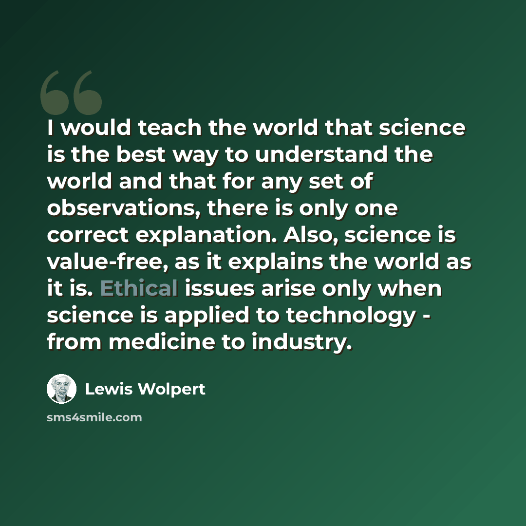 “I would teach the world that science is the best way to understand the world and that for any set of observations, there is only one correct explanation. Also, science is value-free, as it explains the world as it is. Ethical issues arise only when science is applied to technology - from medicine…” quote by Lewis Wolpert