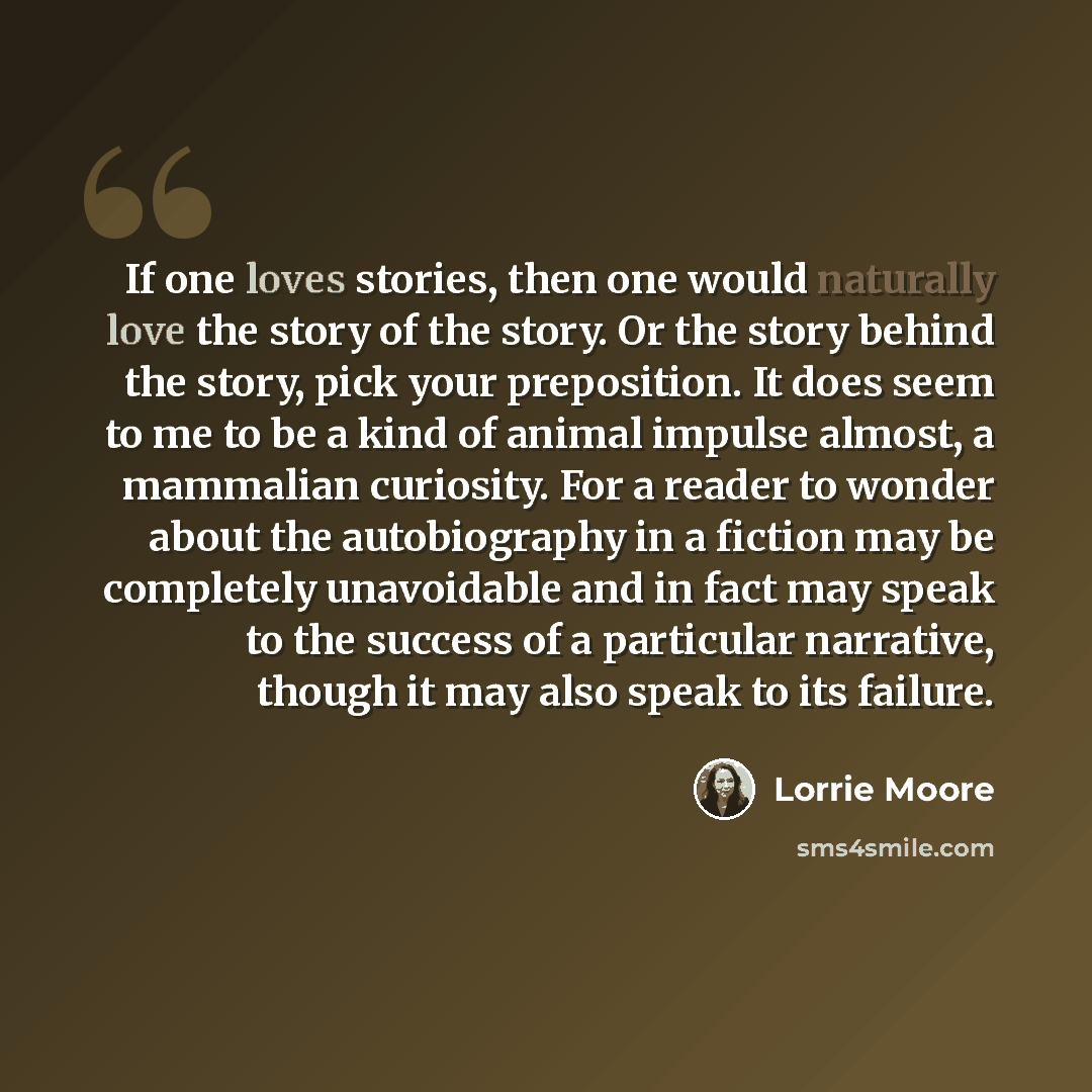 “If one loves stories, then one would naturally love the story of the story. Or the story behind the story, pick your preposition. It does seem to me to be a kind of animal impulse almost, a mammalian curiosity. For a reader to wonder about the autobiography in a fiction may be completely…” quote by Lorrie Moore