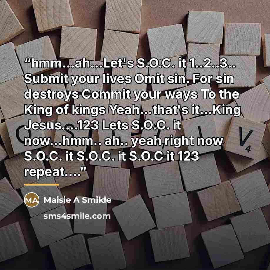 “hmm...ah...Let's S.O.C. it 1..2..3.. Submit your lives Omit sin. For sin destroys Commit your ways To the King of kings Yeah...that's it...King Jesus…123 Lets S.O.C. it now...hmm.. ah.. yeah right now S.O.C. it S.O.C. it S.O.C it 123 repeat…” quote by Maisie A Smikle
