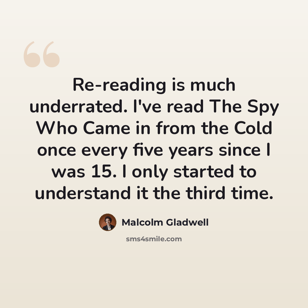 “Re-reading is much underrated. I've read The Spy Who Came in from the Cold once every five years since I was 15. I only started to understand it the third time.” quote by Malcolm Gladwell