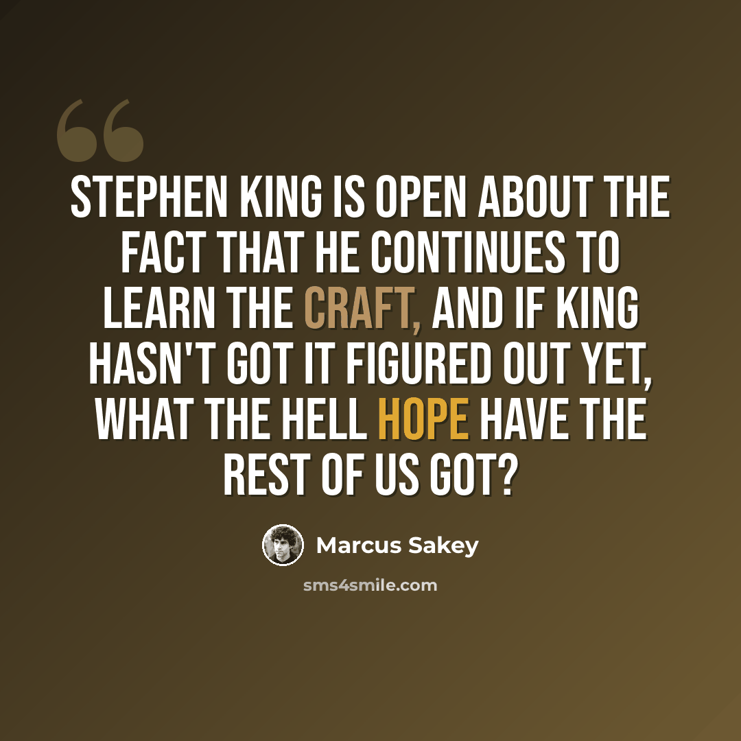 “Stephen King is open about the fact that he continues to learn the craft, and if King hasn't got it figured out yet, what the hell hope have the rest of us got?” quote by Marcus Sakey