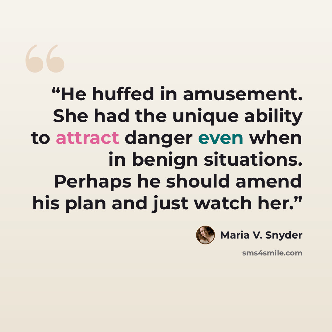 “He huffed in amusement. She had the unique ability to attract danger even when in benign situations. Perhaps he should amend his plan and just watch her.” quote by Maria V. Snyder