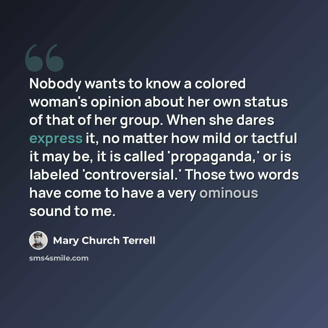 “Nobody wants to know a colored woman's opinion about her own status of that of her group. When she dares express it, no matter how mild or tactful it may be, it is called 'propaganda,' or is labeled 'controversial.' Those two words have come to have a very ominous sound to me.” quote by Mary Church Terrell