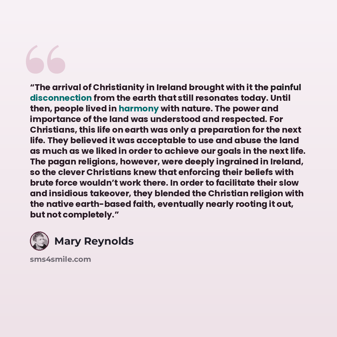 “The arrival of Christianity in Ireland brought with it the painful disconnection from the earth that still resonates today. Until then, people lived in harmony with nature. The power and importance of the land was understood and respected. For Christians, this life on earth was only a preparation…” quote by Mary Reynolds