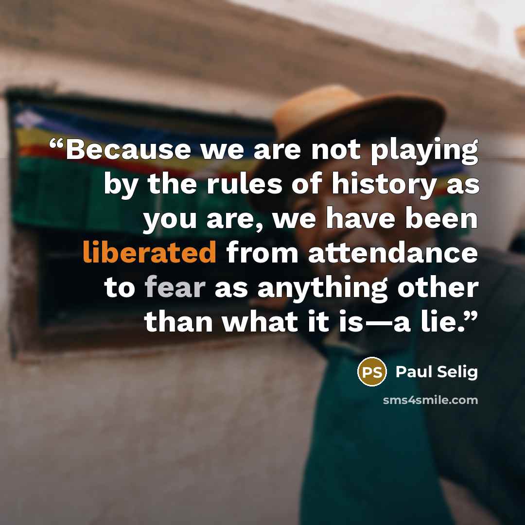 “Because we are not playing by the rules of history as you are, we have been liberated from attendance to fear as anything other than what it is—a lie.” quote by Paul Selig