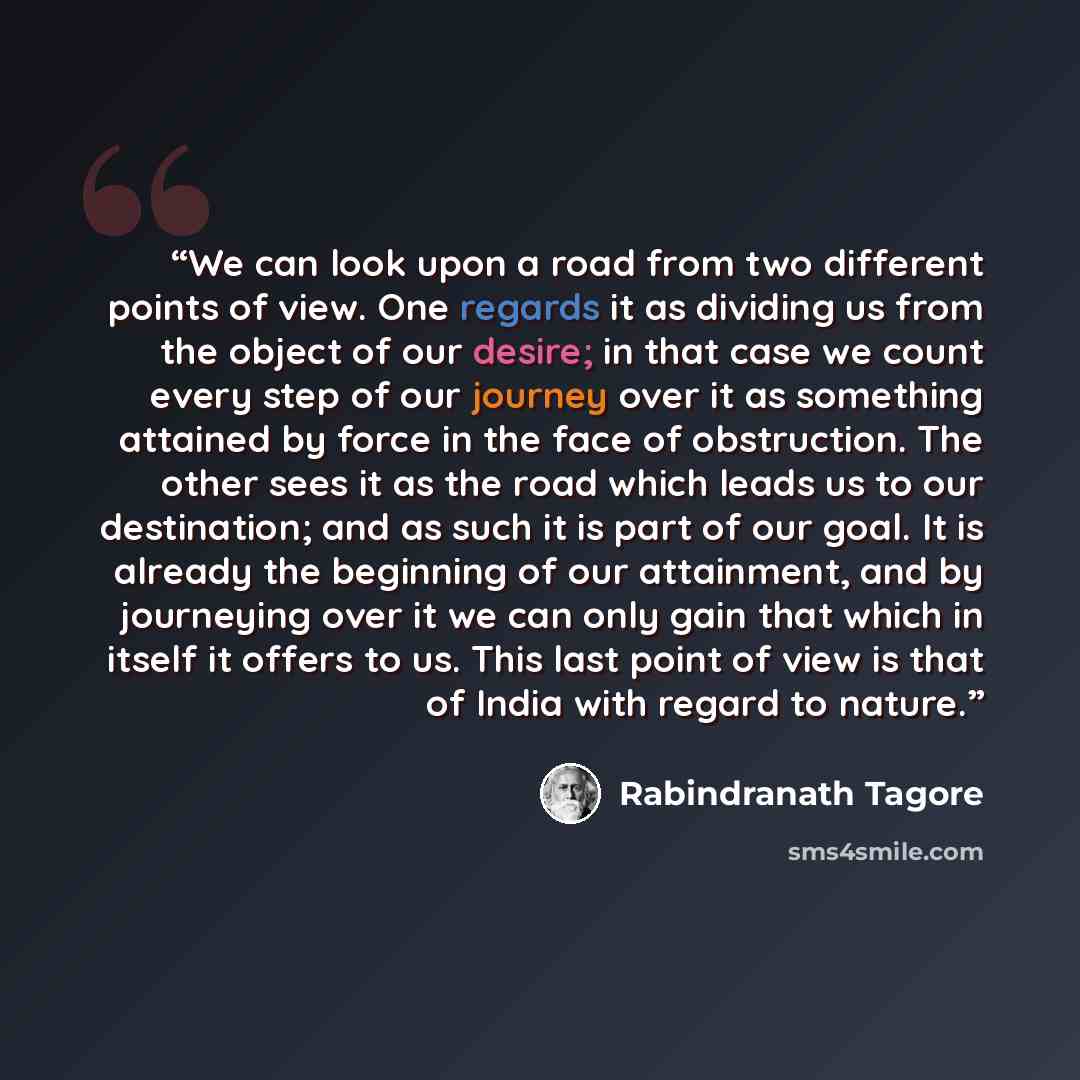 “We can look upon a road from two different points of view. One regards it as dividing us from the object of our desire; in that case we count every step of our journey over it as something attained by force in the face of obstruction. The other sees it as the road which leads us to our…” quote by Rabindranath Tagore