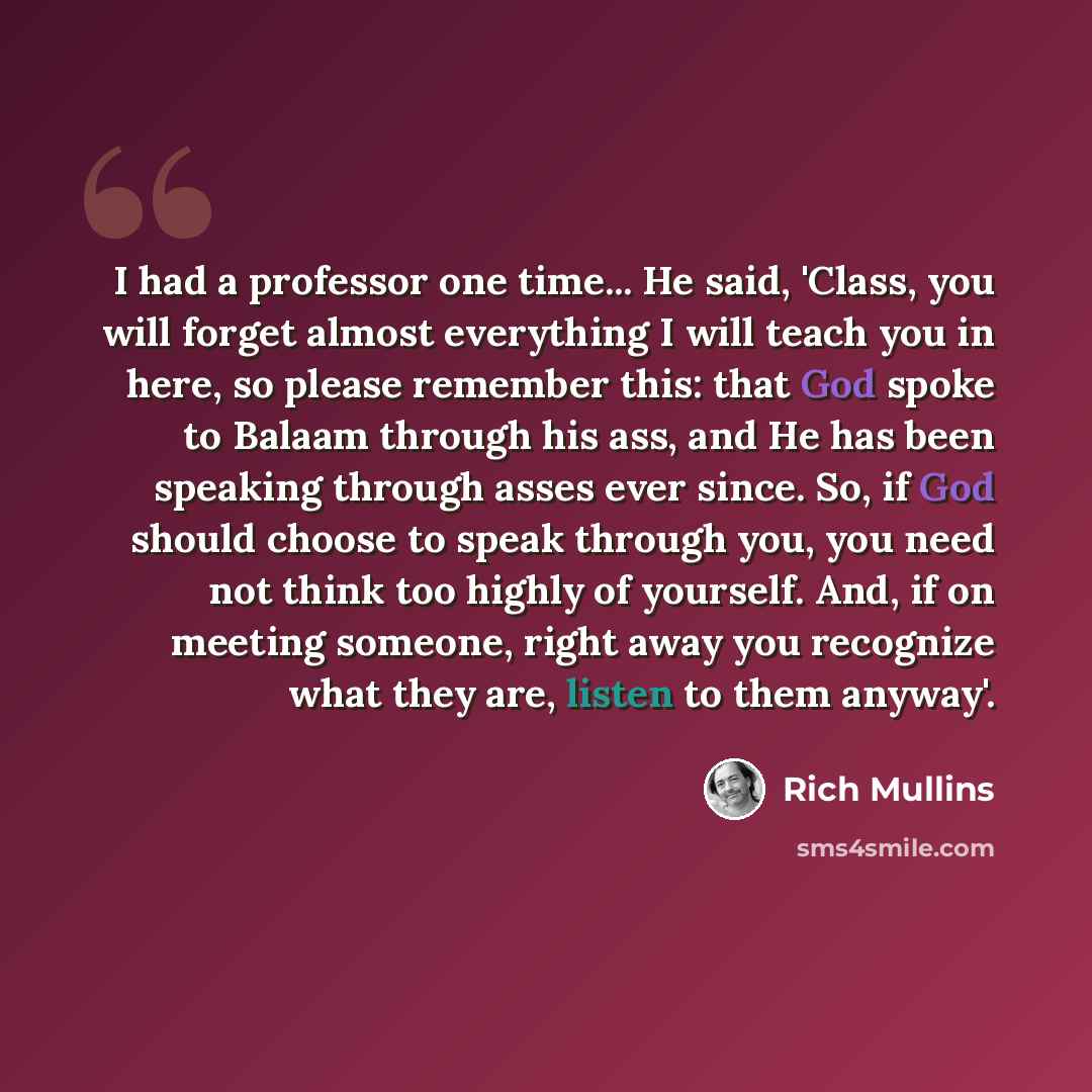 “I had a professor one time... He said, 'Class, you will forget almost everything I will teach you in here, so please remember this: that God spoke to Balaam through his ass, and He has been speaking through asses ever since. So, if God should choose to speak through you, you need not think too…” quote by Rich Mullins