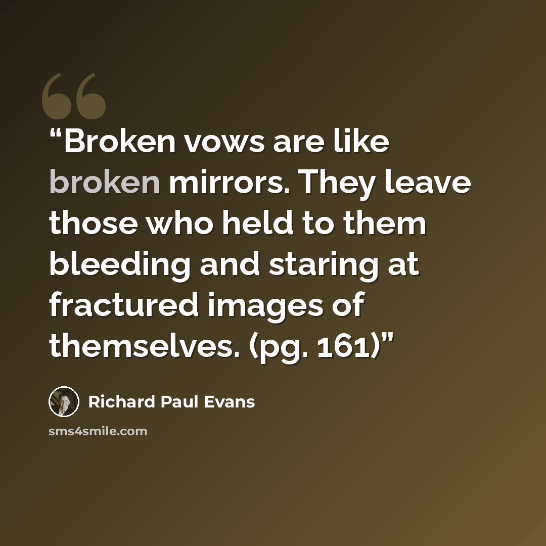 “Broken vows are like broken mirrors. They leave those who held to them bleeding and staring at fractured images of themselves. (pg. 161)” quote by Richard Paul Evans