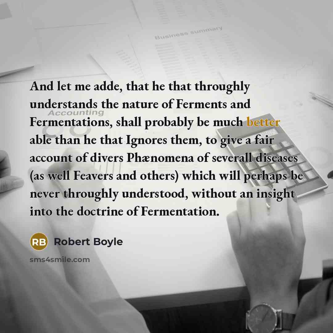 “And let me adde, that he that throughly understands the nature of Ferments and Fermentations, shall probably be much better able than he that Ignores them, to give a fair account of divers Phænomena of severall diseases (as well Feavers and others) which will perhaps be never throughly understood…” quote by Robert Boyle