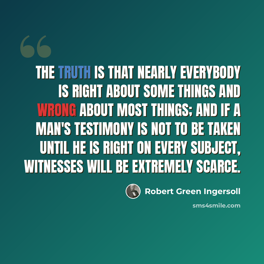 “The truth is that nearly everybody is right about some things and wrong about most things; and if a man's testimony is not to be taken until he is right on every subject, witnesses will be extremely scarce.” quote by Robert Green Ingersoll