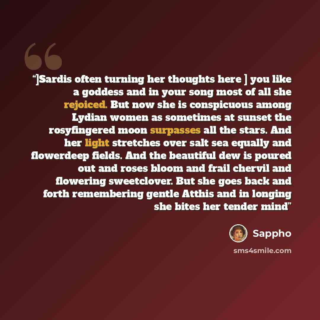 “]Sardis often turning her thoughts here ] you like a goddess and in your song most of all she rejoiced. But now she is conspicuous among Lydian women as sometimes at sunset the rosyfingered moon surpasses all the stars. And her light stretches over salt sea equally and flowerdeep fields. And the…” quote by Sappho