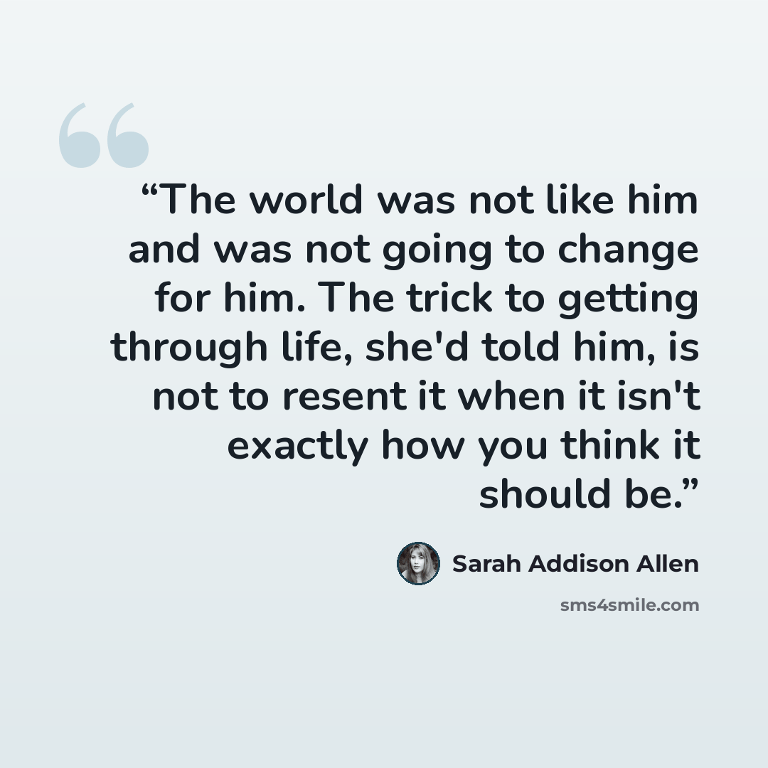 “The world was not like him and was not going to change for him. The trick to getting through life, she'd told him, is not to resent it when it isn't exactly how you think it should be.” quote by Sarah Addison Allen
