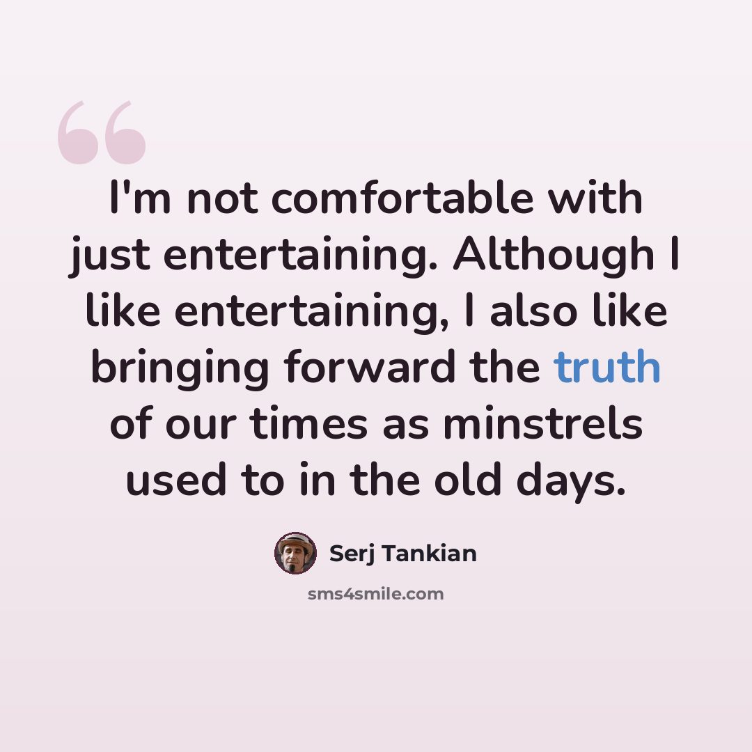 “I'm not comfortable with just entertaining. Although I like entertaining, I also like bringing forward the truth of our times as minstrels used to in the old days.” quote by Serj Tankian
