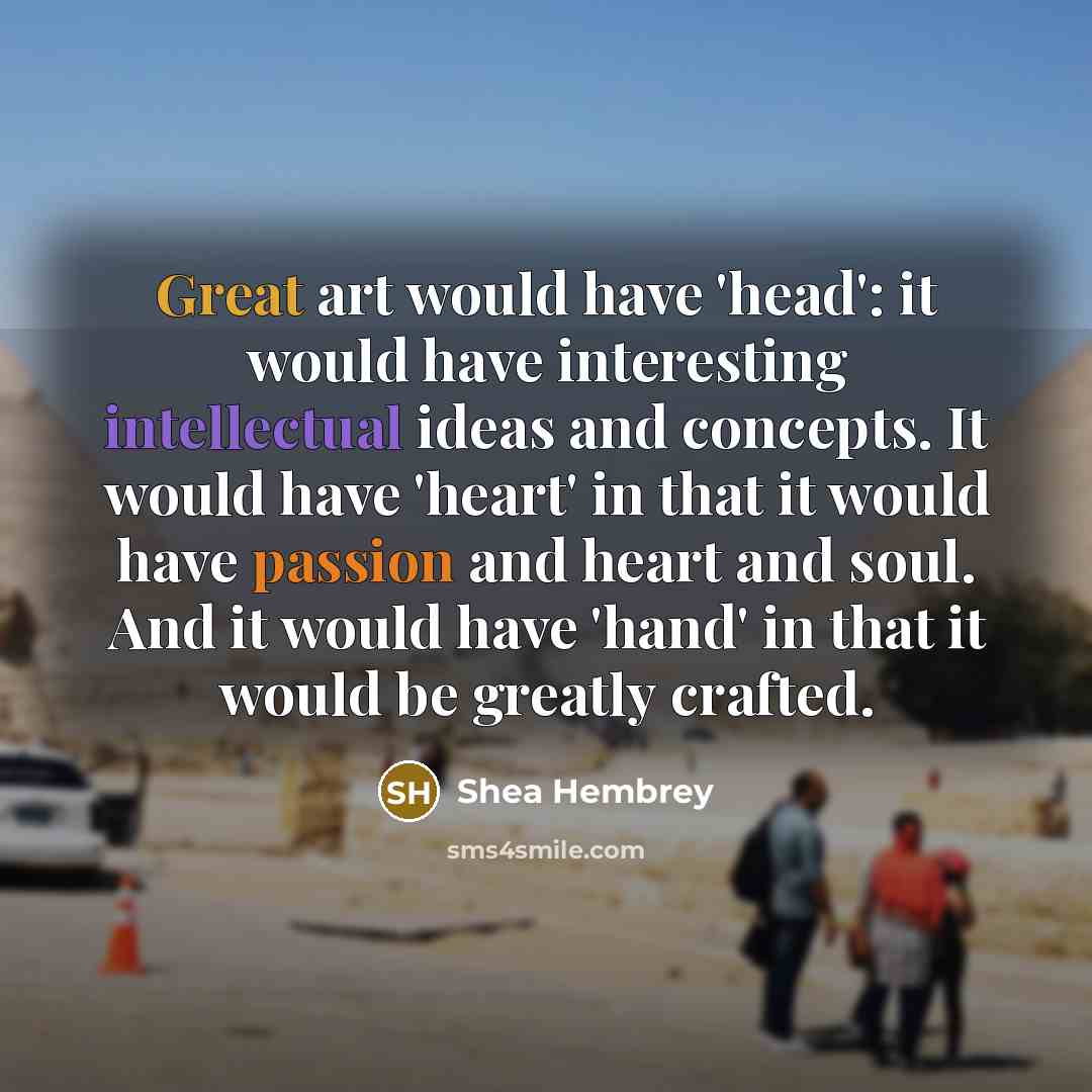 “Great art would have 'head': it would have interesting intellectual ideas and concepts. It would have 'heart' in that it would have passion and heart and soul. And it would have 'hand' in that it would be greatly crafted.” quote by Shea Hembrey