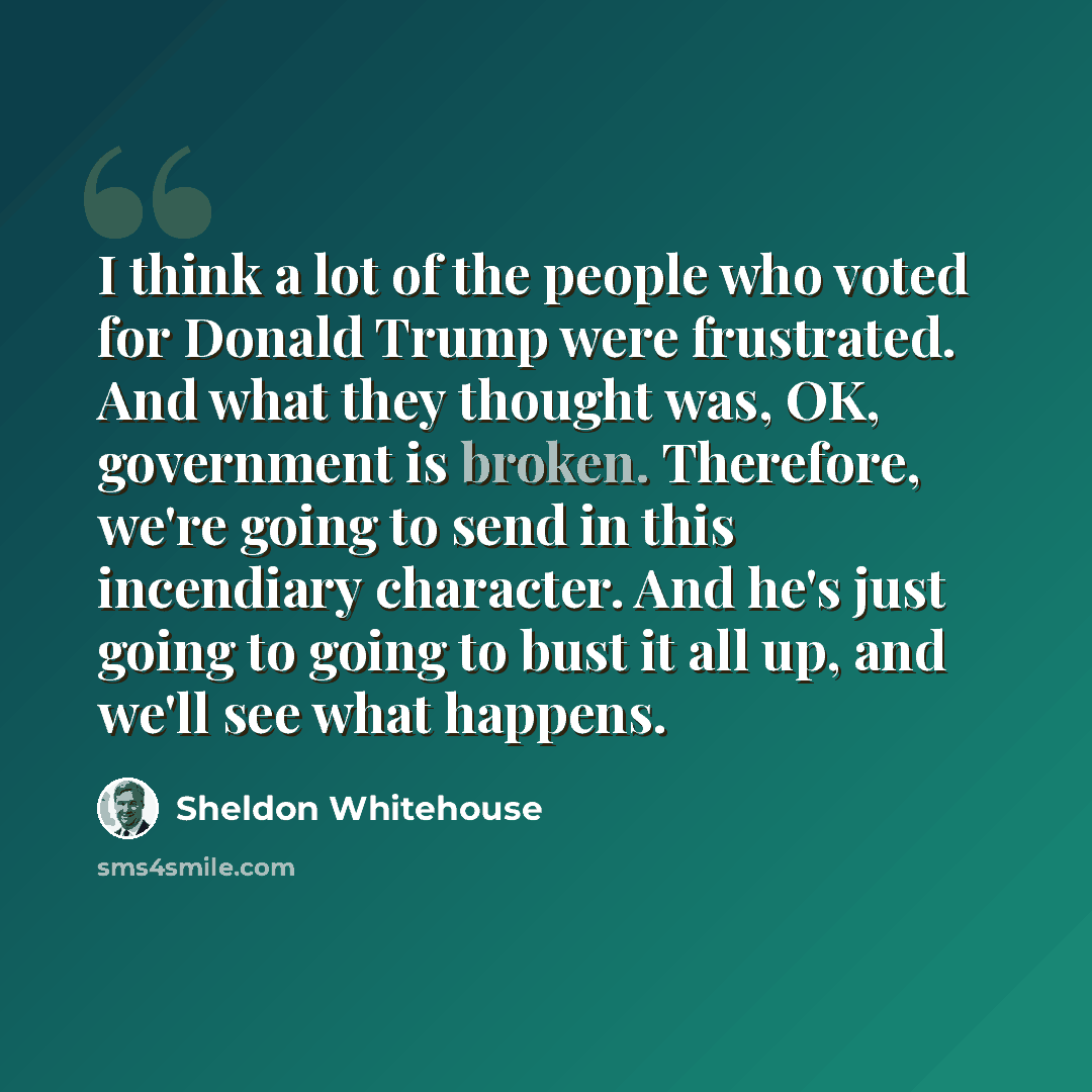 “I think a lot of the people who voted for Donald Trump were frustrated. And what they thought was, OK, government is broken. Therefore, we're going to send in this incendiary character. And he's just going to going to bust it all up, and we'll see what happens.” quote by Sheldon Whitehouse