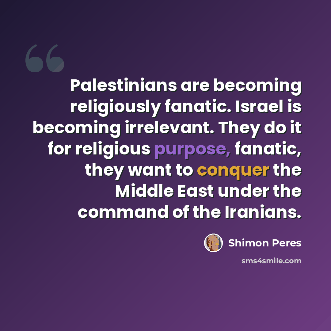 “Palestinians are becoming religiously fanatic. Israel is becoming irrelevant. They do it for religious purpose, fanatic, they want to conquer the Middle East under the command of the Iranians.” quote by Shimon Peres