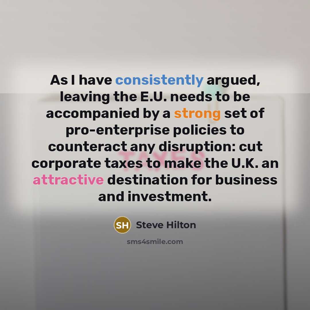 “As I have consistently argued, leaving the E.U. needs to be accompanied by a strong set of pro-enterprise policies to counteract any disruption: cut corporate taxes to make the U.K. an attractive destination for business and investment.” quote by Steve Hilton