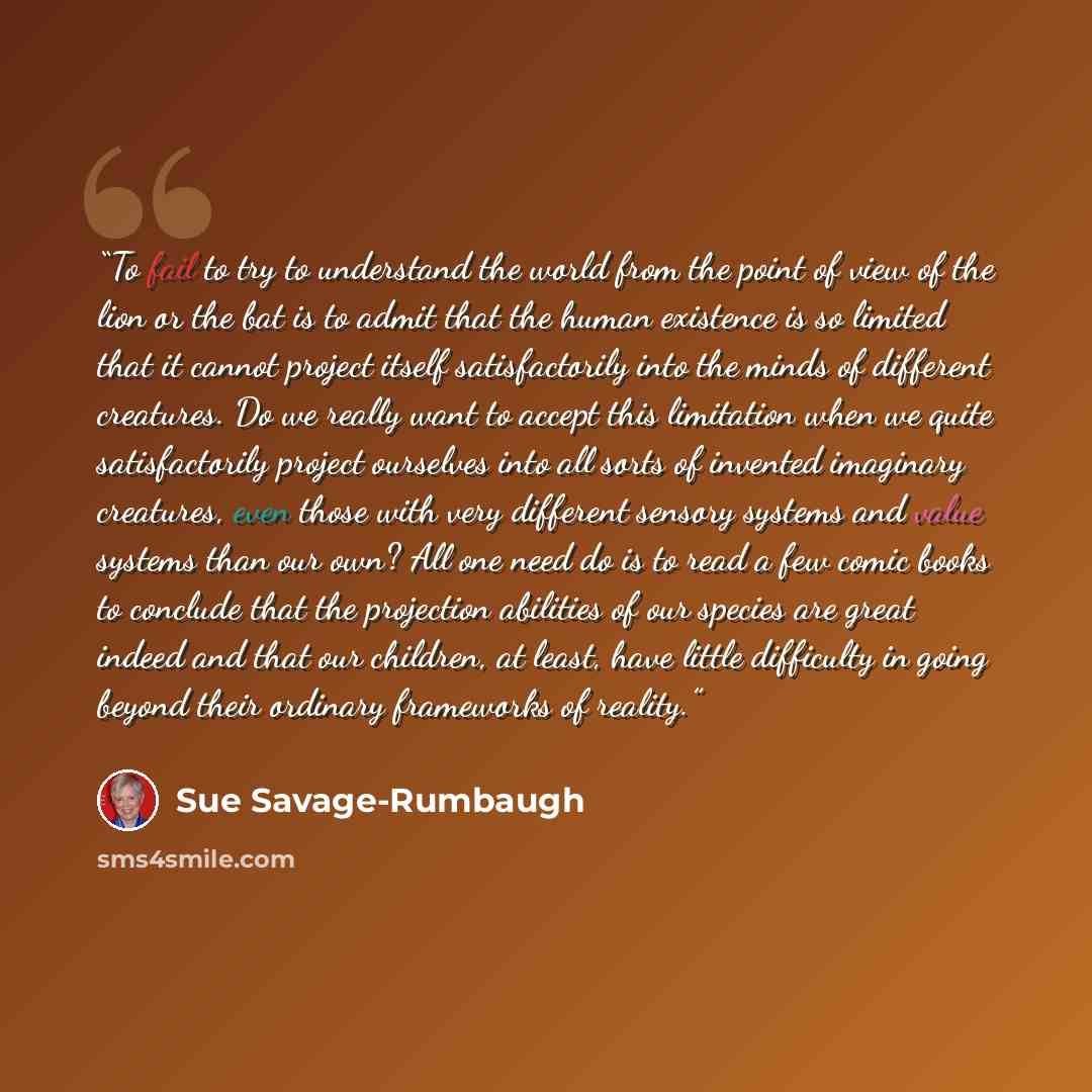 “To fail to try to understand the world from the point of view of the lion or the bat is to admit that the human existence is so limited that it cannot project itself satisfactorily into the minds of different creatures. Do we really want to accept this limitation when we quite satisfactorily…” quote by Sue Savage-Rumbaugh