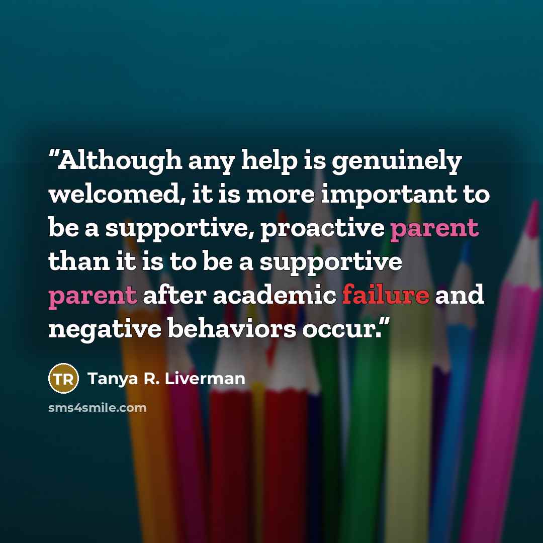 “Although any help is genuinely welcomed, it is more important to be a supportive, proactive parent than it is to be a supportive parent after academic failure and negative behaviors occur.” quote by Tanya R. Liverman