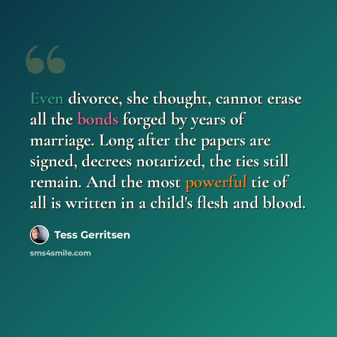 “Even divorce, she thought, cannot erase all the bonds forged by years of marriage. Long after the papers are signed, decrees notarized, the ties still remain. And the most powerful tie of all is written in a child's flesh and blood.” quote by Tess Gerritsen
