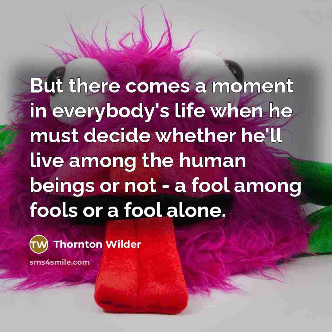 “But there comes a moment in everybody's life when he must decide whether he'll live among the human beings or not - a fool among fools or a fool alone.” quote by Thornton Wilder