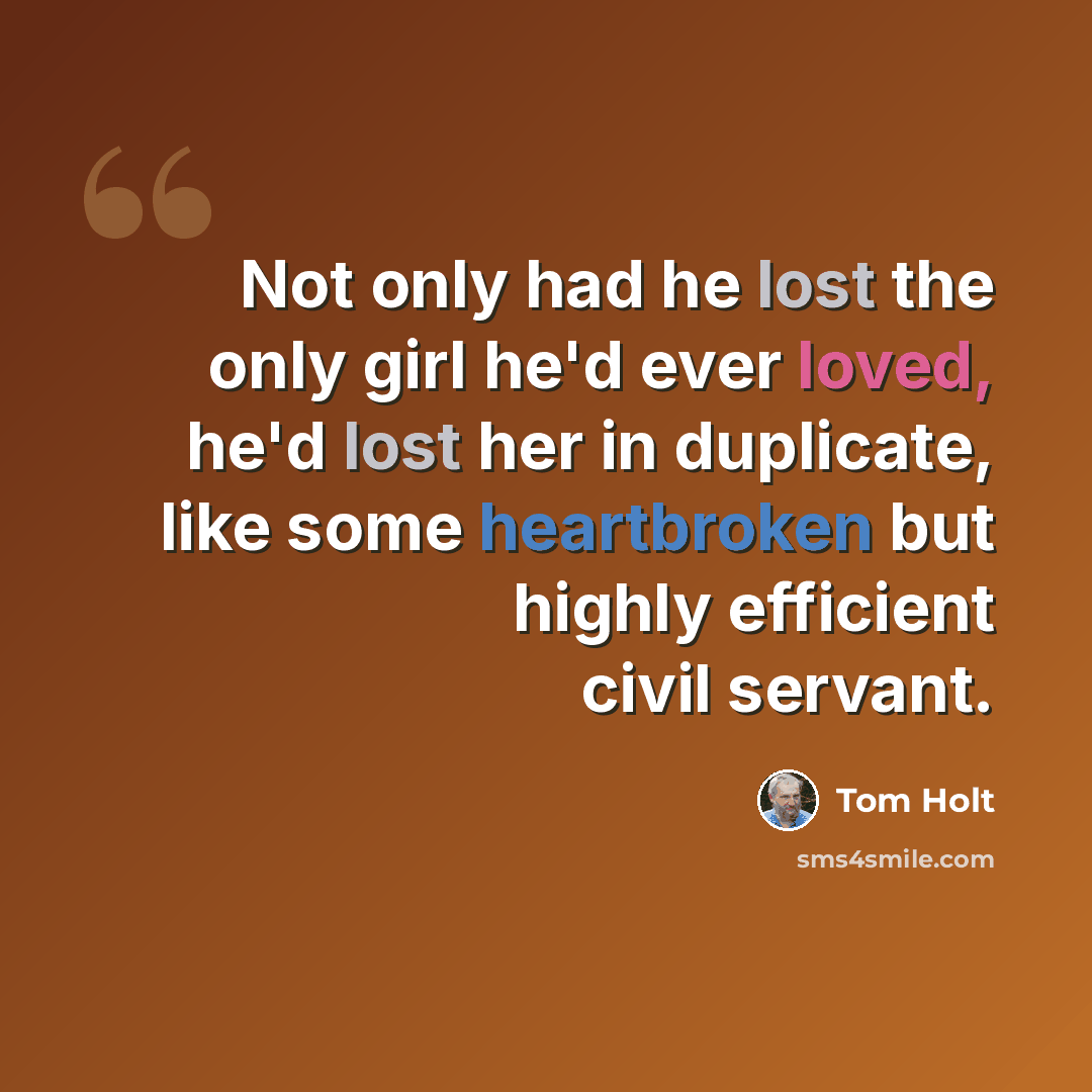 “Not only had he lost the only girl he'd ever loved, he'd lost her in duplicate, like some heartbroken but highly efficient civil servant.” quote by Tom Holt