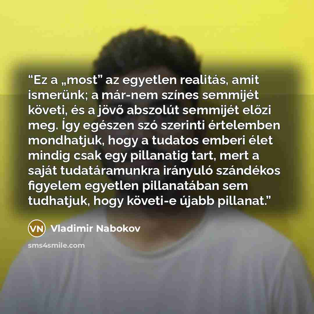 “Ez a „most” az egyetlen realitás, amit ismerünk; a már-nem színes semmijét követi, és a jövő abszolút semmijét előzi meg. Így egészen szó szerinti értelemben mondhatjuk, hogy a tudatos emberi élet mindig csak egy pillanatig tart, mert a saját tudatáramunkra irányuló szándékos figyelem egyetlen…” quote by Vladimir Nabokov
