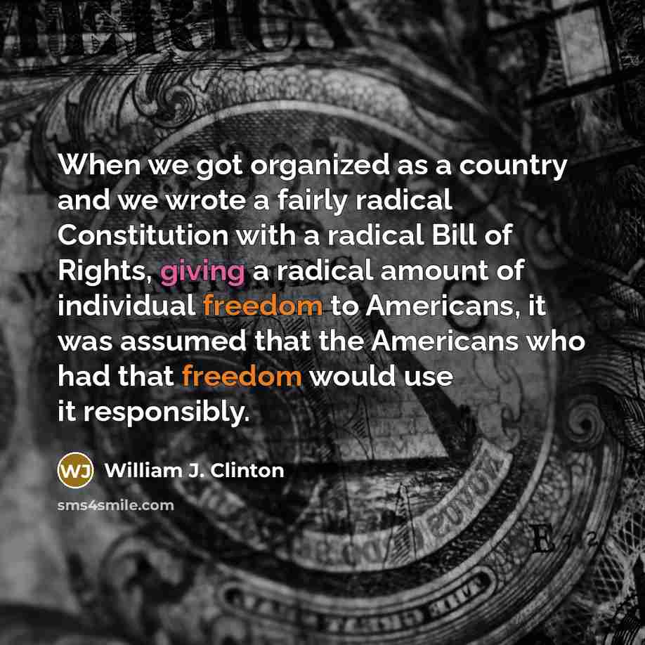 “When we got organized as a country and we wrote a fairly radical Constitution with a radical Bill of Rights, giving a radical amount of individual freedom to Americans, it was assumed that the Americans who had that freedom would use it responsibly.” quote by William J. Clinton