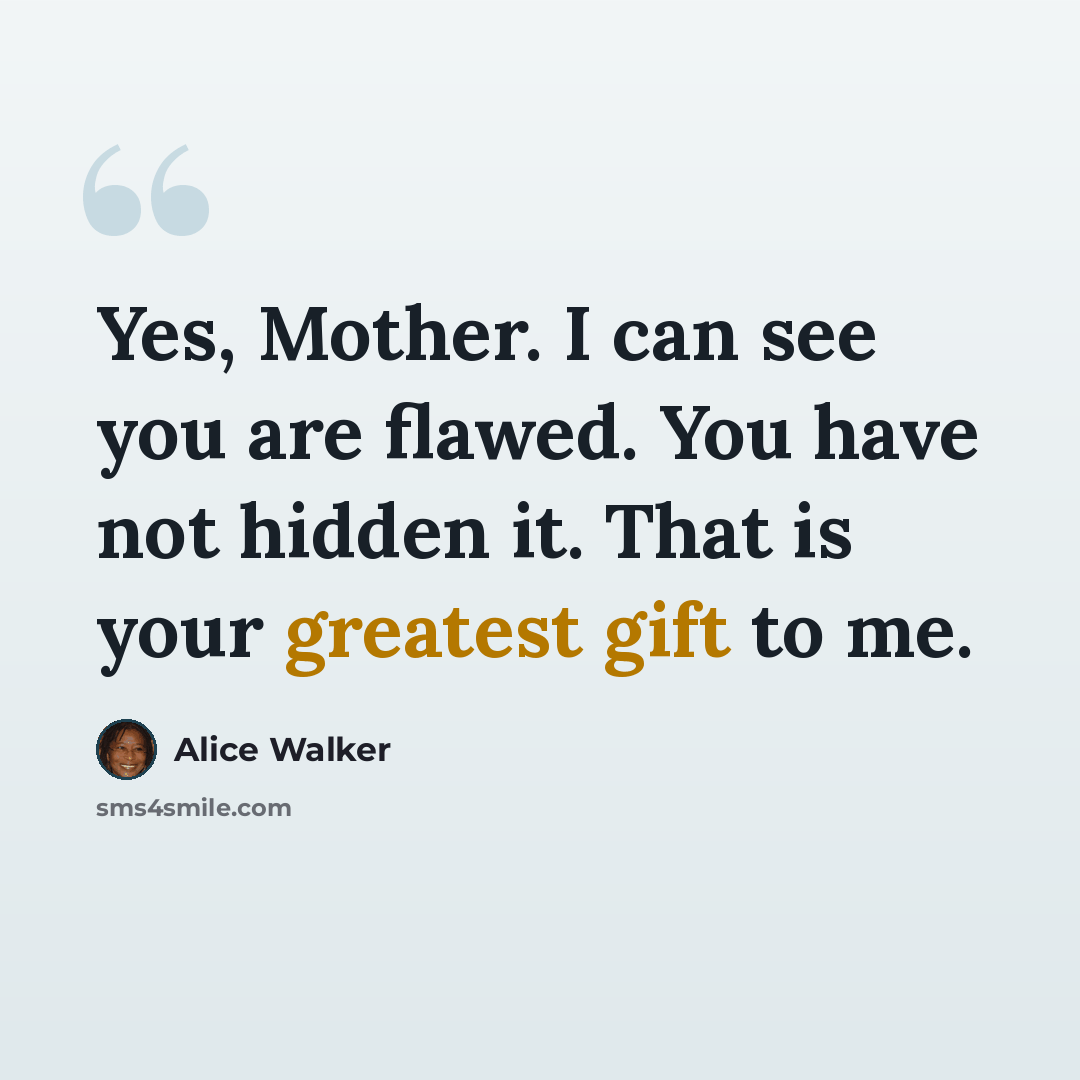 “Yes, Mother. I can see you are flawed. You have not hidden it. That is your greatest gift to me.” quote by Alice Walker